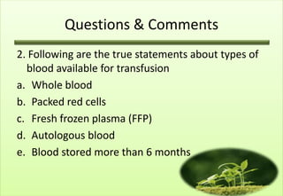 Questions & Comments
2. Following are the true statements about types of
  blood available for transfusion
a. Whole blood
b. Packed red cells
c. Fresh frozen plasma (FFP)
d. Autologous blood
e. Blood stored more than 6 months
 