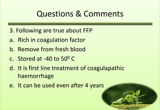 Questions & Comments
3. Following are true about FFP
a. Rich in coagulation factor
b. Remove from fresh blood
c. Stored at -40 to 500 C
d. It is first line treatment of coagulapathic
    haemorrhage
e. It can be used even after 4 years
 