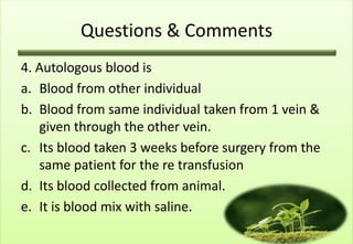 Questions & Comments
4. Autologous blood is
a. Blood from other individual
b. Blood from same individual taken from 1 vein &
   given through the other vein.
c. Its blood taken 3 weeks before surgery from the
   same patient for the re transfusion
d. Its blood collected from animal.
e. It is blood mix with saline.
 