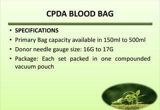 CPDA BLOOD BAG
•   SPECIFICATIONS
•   Primary Bag capacity available in 150ml to 500ml
•   Donor needle gauge size: 16G to 17G
•   Package: Each set packed in one compounded
    vacuum pouch
 