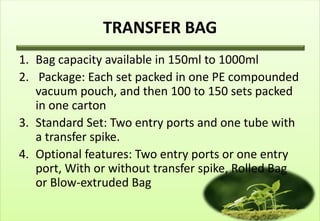 TRANSFER BAG
1. Bag capacity available in 150ml to 1000ml
2. Package: Each set packed in one PE compounded
   vacuum pouch, and then 100 to 150 sets packed
   in one carton
3. Standard Set: Two entry ports and one tube with
   a transfer spike.
4. Optional features: Two entry ports or one entry
   port, With or without transfer spike, Rolled Bag
   or Blow-extruded Bag
 