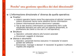 SISTEMI INFORMATIVI PER LA GESTIONE DELL’AZIENDA
                                                   Perche’ una gestione specifica dei dati direzionali?

                                                   L’informazione direzionale e’ diversa da quella operativa:
                                                      Finalita’:
                                                          sistemi operativi hanno come fine esecuzione di attivita’ correnti;
                                                          sistemi direzionali hanno come obiettivo fornire informazioni
                                                          Sistemi informazionali devono descrivere il passato
                                                          Tipi di dati diverso (informazioni sul trattamento IVA o sulle
                                                          coordinate bancarie non sono utili nel sistema direzionale, la
                                                          profilazione dei clienti si ma non c’e’ nell’operativo)
                                                      Struttura
                                                          Operativi: articolati attorno alle funzioni aziendali
                                                          Direzionali: soggetti di interesse
                                                      Utenza e strumenti:
                                                          Operativi: personale tecnico esecutivo   necessita’ di essere
                                                          guidati dal software
                                                          Direzionale: manager e decisori    necessita’ di guidare il software
                                                          rispetto alle esigenze


                                                                              dott. ing. Francesco Guerra                       11
                                                                                     a.a. 2009/2010
             6
 
