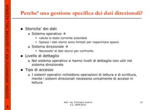 SISTEMI INFORMATIVI PER LA GESTIONE DELL’AZIENDA
                                                   Perche’ una gestione specifica dei dati direzionali?

                                                     Storicita’ dei dati
                                                        Sistema operativo
                                                             valuta lo stato corrente aziendale
                                                             Spesso i dati storici sono limitati per risparmiare spazio
                                                        Sistema direzionale
                                                             Necessita’ di dati storici per confronto
                                                     Livello di dettaglio
                                                        Nel sistema operativo si hanno livelli di dettaglio non utili nel
                                                        sistema direzionale
                                                     Tipo di accesso
                                                        I sistemi operativi richiedono operazioni di lettura e di scrittura,
                                                        mente i sistemi direzionali necessina unicamente di accessi in
                                                        lettura




                                                                               dott. ing. Francesco Guerra                     12
                                                                                      a.a. 2009/2010
             6
 
