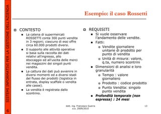 SISTEMI INFORMATIVI PER LA GESTIONE DELL’AZIENDA
                                                                                                  Esempio: il caso Rossetti

                                                   CONTESTO                                           REQUISITI
                                                     La catena di supermercati                                 Si vuole osservare
                                                     ROSSETTI conta 300 punti vendita                          l’andamento delle vendite.
                                                     in 3 regioni; ciascuno di essi offre                      Fatti:
                                                     circa 60.000 prodotti diversi.
                                                                                                                   Vendite giornaliere
                                                     Il supporto alle attività operative                           unitarie di prodotto per
                                                     si basa sulla raccolta dei dati                               punto di vendita
                                                     relativi all'ingresso, allo
                                                     stoccaggio ed all'uscita delle merci                          Unità di misura: valore,
                                                     nei magazzini dei singoli punti                               q.ta, numero scontrini
                                                     vendita.                                                  Dimensioni di analisi e loro
                                                     La cattura dei dati può avvenire in                       granularità
                                                     diversi momenti ed a diversi stadi                            Tempo : valore
                                                     del flusso dei prodotti (logistica in                         giornaliero
                                                     entrata, display scaffale o vendita                           Prodotto : codice prodotto
                                                     alle casse).
                                                                                                                   Punto Vendita: singolo
                                                     La vendita è registrata dallo
                                                                                                                   punto vendita
                                                     scontrino.
                                                                                                               Profondità temporale (non
                                                                                                               espressa) : 24 mesi
                                                                                 dott. ing. Francesco Guerra                               13
                                                                                        a.a. 2009/2010
             6
 