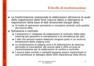 SISTEMI INFORMATIVI PER LA GESTIONE DELL’AZIENDA
                                                                                          Il livello di trasformazione

                                                   La trasformazione comprende le elaborazioni attraverso le quali
                                                   dalle registrazioni delle fonti (source data) si ottengono le
                                                   registrazioni della base di dati direzionale (target data)
                                                      Si tratta di operazioni periodiche e includono controlli sulla qualita’
                                                      dei source data.
                                                   Estrazione e controllo
                                                      L’estrazione e’ integrata da elaborazioni di controllo dette data
                                                      cleaning per garantire la completezza e la correttezza dei dati.
                                                      I dati che devono essere elaborati vengono posti in un archivio
                                                      temporaneo detto staging area
                                                      La combinazione di staging area e di elaborazione di cleaning
                                                      permette la tracciabilita’ del source data e offre un’area di
                                                      memorizzazione per le elaborazioni di verifica e controllo
                                                      I source data corretti e completi possono essere memorizzati in
                                                      una warehouse di dettaglio detta ODS (Operational Data Store)

                                                                            dott. ing. Francesco Guerra                 15
                                                                                   a.a. 2009/2010
             6
 