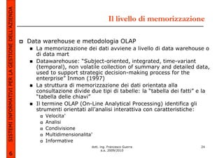 SISTEMI INFORMATIVI PER LA GESTIONE DELL’AZIENDA
                                                                                      Il livello di memorizzazione

                                                   Data warehouse e metodologia OLAP
                                                     La memorizzazione dei dati avviene a livello di data warehouse o
                                                     di data mart
                                                     Datawarehouse: “Subject-oriented, integrated, time-variant
                                                     (temporal), non volatile collection of summary and detailed data,
                                                     used to support strategic decision-making process for the
                                                     enterprise” Inmon (1997)
                                                     La struttura di memorizzazione dei dati orientata alla
                                                     consultazione divide due tipi di tabelle: la “tabella dei fatti” e la
                                                     “tabella delle chiavi”
                                                     Il termine OLAP (On-Line Analytical Processing) identifica gli
                                                     strumenti orientati all’analisi interattiva con caratteristiche:
                                                        Velocita’
                                                        Analisi
                                                        Condivisione
                                                        Multidimensionalita’
                                                        Informative
                                                                           dott. ing. Francesco Guerra                24
                                                                                  a.a. 2009/2010
             6
 