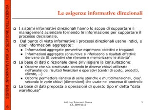 SISTEMI INFORMATIVI PER LA GESTIONE DELL’AZIENDA
                                                                           Le esigenze informative direzionali

                                                   I sistemi informativi direzionali hanno lo scopo di supportare il
                                                   management aziendale fornendo le informazione per supportare il
                                                   processo decisionale.
                                                    Dal punto di vista informativo i processi direzionali usano indici, e
                                                   cioe’ informazioni aggregate:
                                                      Informazioni aggregate preventive esprimono obiettivi e traguardi
                                                      Informazioni aggregate consuntive si riferiscono a risultati effettivi:
                                                      derivano da SI operativi che rilevano e memorizzano le attivita’
                                                   La base di dati direzionale deve privilegiare la consultazione:
                                                      Occorre che sia strutturata secondo le diverse chiavi utilizzate
                                                      nell’analisi dei risultati finanziari e operativi (centri di costo, prodotti,
                                                      cliente, …)
                                                      Occorre permettere l’analisi di serie storiche e multidimensionali, cioe’
                                                      secondo le varie chiavi (dimensioni) che usate nel processo di controllo
                                                   La base di dati preposta a operazioni di questo tipo e’ detta “data
                                                   warehouse”


                                                                               dott. ing. Francesco Guerra                        3
                                                                                      a.a. 2009/2010
             6
 