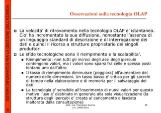 SISTEMI INFORMATIVI PER LA GESTIONE DELL’AZIENDA

                                                                              Osservazioni sulla tecnologia OLAP


                                                   La velocita’ di ritrovamento nella tecnologia OLAP e’ istantanea.
                                                   Cio’ ha incrementato la sua diffusione, nonostante l’assenza di
                                                   un linguaggio standard di descrizione e di interrogazione dei
                                                   dati e quindi il ricorso a strutture proprietarie dei singoli
                                                   produttori
                                                   Le sfide tecnologiche sono il riempimento e la scalabilita’.
                                                      Riempimento: non tutti gli incroci degli assi degli ipercubi
                                                      contengono valori, ma i valori sono sparsi fra celle e spesso posti
                                                      lontano uno dall’altro
                                                      Il tasso di riempimento diminuisce (peggiora) all’aumentare del
                                                      numero delle dimensioni. Un tasso basso e’ critico per gli sprechi
                                                      di tempo nella elaborazione e di memoria per il salvataggio dei
                                                      dati
                                                      La tecnologia e’ sensibile all’inserimento di nuovi valori per questo
                                                      motivo l’uso e’ destinato in generale alla sola visualizzazione (la
                                                      struttura degli ipercubi e’ creata al caricamento e lasciata
                                                      inalterata dalla consultazione)
                                                                           dott. ing. Francesco Guerra                38
                                                                                  a.a. 2009/2010
             6
 