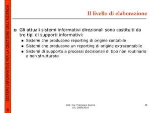 SISTEMI INFORMATIVI PER LA GESTIONE DELL’AZIENDA
                                                                                              Il livello di elaborazione

                                                   Gli attuali sistemi informativi direzionali sono costituiti da
                                                   tre tipi di supporti informativi:
                                                      Sistemi che producono reporting di origine contabile
                                                      Sistemi che producono un reporting di origine extracontabile
                                                      Sistemi di supporto a processi decisionali di tipo non routinario
                                                      e non strutturato




                                                                           dott. ing. Francesco Guerra                39
                                                                                  a.a. 2009/2010
             6
 