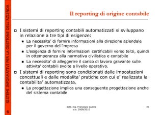 SISTEMI INFORMATIVI PER LA GESTIONE DELL’AZIENDA
                                                                              Il reporting di origine contabile

                                                   I sistemi di reporting contabili automatizzati si sviluppano
                                                   in relazione a tre tipi di esigenze:
                                                      La necessita’ di fornire informazioni alla direzione aziendale
                                                      per il governo dell’impresa
                                                      L’esigenza di fornire informazioni certificabili verso terzi, quindi
                                                      in ottemperanza alla normativa civilistica e contabile
                                                      La necessita’ di alleggerire il carico di lavoro gravante sulle
                                                      attivita’ contabili svolte a livello operativo.
                                                   I sistemi di reporting sono condizionati dalle impostazioni
                                                   concettuali e dalle modalita’ pratiche con cui e’ realizzata la
                                                   contabilita’ automatizzata.
                                                      La progettazione implica una conseguente progettazione anche
                                                      del sistema contabile


                                                                            dott. ing. Francesco Guerra                 40
                                                                                   a.a. 2009/2010
             6
 