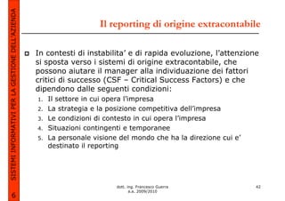 SISTEMI INFORMATIVI PER LA GESTIONE DELL’AZIENDA
                                                                       Il reporting di origine extracontabile

                                                   In contesti di instabilita’ e di rapida evoluzione, l’attenzione
                                                   si sposta verso i sistemi di origine extracontabile, che
                                                   possono aiutare il manager alla individuazione dei fattori
                                                   critici di successo (CSF – Critical Success Factors) e che
                                                   dipendono dalle seguenti condizioni:
                                                   1.   Il settore in cui opera l’impresa
                                                   2.   La strategia e la posizione competitiva dell’impresa
                                                   3.   Le condizioni di contesto in cui opera l’impresa
                                                   4.   Situazioni contingenti e temporanee
                                                   5.   La personale visione del mondo che ha la direzione cui e’
                                                        destinato il reporting




                                                                            dott. ing. Francesco Guerra             42
                                                                                   a.a. 2009/2010
             6
 