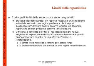 SISTEMI INFORMATIVI PER LA GESTIONE DELL’AZIENDA
                                                                                                  Limiti della reportistica

                                                   I principali limiti della reportistica sono i seguenti:
                                                      Staticita’ dei dati estratti: un reporto fotografa una situazione
                                                      aziendale secondo una logica prefissata. Se il report
                                                      suggerisce un’ulteriore analisi occorre lanciare un secondo
                                                      report che se non presente occorre far sviluppare
                                                      Difficolta’ e lentezza dell’iter di realizzazione:ogni nuova
                                                      esigenza di report viene trattata come una fornitura e quindi
                                                      puo’ comportare l’analisi di una offerta, l’ordine e
                                                      l’installazione.
                                                          Il tempo tra la necessita’ e l’ordine puo’ essere lungo
                                                          Il processo decisionale che si basa sul quel report rimane bloccato




                                                                             dott. ing. Francesco Guerra                   43
                                                                                    a.a. 2009/2010
             6
 