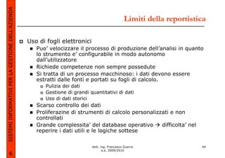 SISTEMI INFORMATIVI PER LA GESTIONE DELL’AZIENDA
                                                                                                   Limiti della reportistica

                                                   Uso di fogli elettronici
                                                      Puo’ velocizzare il processo di produzione dell’analisi in quanto
                                                      lo strumento e’ configurabile in modo autonomo
                                                      dall’utilizzatore
                                                      Richiede competenze non sempre possedute
                                                      Si tratta di un processo macchinoso: i dati devono essere
                                                      estratti dalle fonti e portati su fogli di calcolo.
                                                         Pulizia dei dati
                                                         Gestione di grandi quantitativi di dati
                                                         Uso di dati storici
                                                      Scarso controllo dei dati
                                                      Proliferazine di strumenti di calcolo personalizzati e non
                                                      controllati
                                                      Grande complessita’ del database operativo       difficolta’ nel
                                                      reperire i dati utili e le logiche sottese

                                                                              dott. ing. Francesco Guerra                 44
                                                                                     a.a. 2009/2010
             6
 