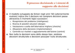 SISTEMI INFORMATIVI PER LA GESTIONE DELL’AZIENDA                        Il processo decisionale e i sistemi di
                                                                                     supporto alle decisioni

                                                   Il modello sviluppato da Simon negli anni ’60 (ulteriormente
                                                   evoluto) indica che il decisore nel compiere decisioni passa
                                                   attraverso 5 momenti logici successivi:
                                                   1.   Ricognizione del problema (intelligence)
                                                   2.   Ricerca di possibili soluzioni (design)
                                                   3.   Valutazione e scelta dell’alternativa migliore (choiche)
                                                   4.   Attuazione della decisione (implementation)
                                                   5.   Controllo sui risultati e aggiustamento dell’azione (control)
                                                   Non tutte le decisioni sono dello stesso tipo: esistono
                                                   decisioni strutturate e decisioni poco/per nulla strutturate.




                                                                             dott. ing. Francesco Guerra                45
                                                                                    a.a. 2009/2010
             6
 