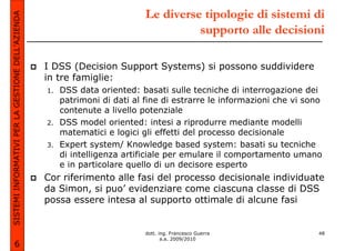 SISTEMI INFORMATIVI PER LA GESTIONE DELL’AZIENDA                             Le diverse tipologie di sistemi di
                                                                                       supporto alle decisioni

                                                   I DSS (Decision Support Systems) si possono suddividere
                                                   in tre famiglie:
                                                   1.   DSS data oriented: basati sulle tecniche di interrogazione dei
                                                        patrimoni di dati al fine di estrarre le informazioni che vi sono
                                                        contenute a livello potenziale
                                                   2.   DSS model oriented: intesi a riprodurre mediante modelli
                                                        matematici e logici gli effetti del processo decisionale
                                                   3.   Expert system/ Knowledge based system: basati su tecniche
                                                        di intelligenza artificiale per emulare il comportamento umano
                                                        e in particolare quello di un decisore esperto
                                                   Cor riferimento alle fasi del processo decisionale individuate
                                                   da Simon, si puo’ evidenziare come ciascuna classe di DSS
                                                   possa essere intesa al supporto ottimale di alcune fasi


                                                                             dott. ing. Francesco Guerra                48
                                                                                    a.a. 2009/2010
             6
 