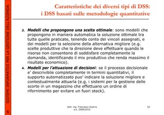 SISTEMI INFORMATIVI PER LA GESTIONE DELL’AZIENDA                    Caratteristiche dei diversi tipi di DSS:
                                                               i DSS basati sulle metodologie quantitative

                                                   3.   Modelli che propongono una scelta ottimale: sono modelli che
                                                        propongono in maniera automatica la soluzione ottimale tra
                                                        tutte quelle praticate, tenendo conto dei vincoli assegnati, e
                                                        dei modelli per la selezione della alternativa migliore (e.g.
                                                        scelte produttive che la direzione deve effettuare quando le
                                                        risorse non consentono di soddisfare completamente la
                                                        domanda, identificando il mix produttivo che renda massimo il
                                                        risultato economico).
                                                   4.   Modelli per l’attuazione di decisioni: se il processo decisionale
                                                        e’ descrivibile completamente in termini quantitativi, il
                                                        supporto automatizzato puo’ indicare la soluzione migliore e
                                                        contestualmente attuarla (e.g. i sistemi per la gestione delle
                                                        scorte in un magazzino che effettuano un ordine di
                                                        rifornimento per evitare un fuori stock).



                                                                             dott. ing. Francesco Guerra               52
                                                                                    a.a. 2009/2010
             6
 