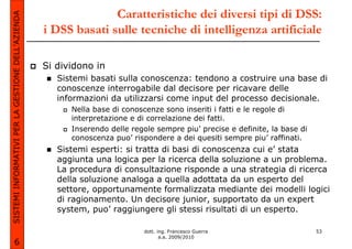 SISTEMI INFORMATIVI PER LA GESTIONE DELL’AZIENDA                 Caratteristiche dei diversi tipi di DSS:
                                                   i DSS basati sulle tecniche di intelligenza artificiale

                                                   Si dividono in
                                                      Sistemi basati sulla conoscenza: tendono a costruire una base di
                                                      conoscenze interrogabile dal decisore per ricavare delle
                                                      informazioni da utilizzarsi come input del processo decisionale.
                                                         Nella base di conoscenze sono inseriti i fatti e le regole di
                                                         interpretazione e di correlazione dei fatti.
                                                         Inserendo delle regole sempre piu’ precise e definite, la base di
                                                         conoscenza puo’ rispondere a dei quesiti sempre piu’ raffinati.
                                                      Sistemi esperti: si tratta di basi di conoscenza cui e’ stata
                                                      aggiunta una logica per la ricerca della soluzione a un problema.
                                                      La procedura di consultazione risponde a una strategia di ricerca
                                                      della soluzione analoga a quella adottata da un esperto del
                                                      settore, opportunamente formalizzata mediante dei modelli logici
                                                      di ragionamento. Un decisore junior, supportato da un expert
                                                      system, puo’ raggiungere gli stessi risultati di un esperto.

                                                                             dott. ing. Francesco Guerra                     53
                                                                                    a.a. 2009/2010
             6
 