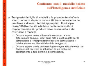 SISTEMI INFORMATIVI PER LA GESTIONE DELL’AZIENDA                          Confronto con il modello basato
                                                                                sull’Intelligenza Artificiale

                                                   Tra questa famiglia di modelli e la precedente vi e’ uno
                                                   stacco: occorre disporre della sufficiente conoscenza del
                                                   problema e di mezzi tecnici appropriati. Il principio
                                                   causa/effetto che sta alla base del fenomeno il cui
                                                   comportamento si riproduce deve essere noto a chi
                                                   costruisce il modello
                                                   1.   Occorre sapere come si forma la conoscenza in un
                                                        determinato dominio, cioe’ quali fatti e quali regole per la
                                                        correlazione e l’interpretazione dei fatti costituiscono il
                                                        patrimonio conoscitivo del dominio in oggetto.
                                                   2.   Occorre sapere quale processo logico segue abitualmente un
                                                        decisore nel ricercare la soluzione ad un problema
                                                        appartenente a tale dominio di conoscenze.



                                                                           dott. ing. Francesco Guerra                 56
                                                                                  a.a. 2009/2010
             6
 