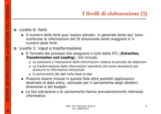 SISTEMI INFORMATIVI PER LA GESTIONE DELL’AZIENDA
                                                                                                I livelli di elaborazione (1)

                                                   Livello 0: fonti
                                                      Il numero delle fonti puo’ essere elevato: in generale tanto piu’ sono
                                                      numerose le informazioni del SI direzionale tanto maggiore e’ il
                                                      numero delle fonti
                                                   Livello 1: input e trasformazione
                                                      E’ formato dai processi che eseguono il ciclo detto ETL (Extraction,
                                                      Transformation and Loading), che include:
                                                          La selezione e l’estrazione delle informazioni relative al periodo da elaborare
                                                          La trasformazione delle informazioni operative che sono necessarie per
                                                          produrre le informazioni direzionali
                                                          Il caricamento dei dati nella base di dati
                                                      Possono essere incluse in questa fase altre possibili applicazioni
                                                      destinate al data entry, utilizzate per il caricamento degli obiettivi
                                                      direzionali e del budget.
                                                      Le fasi estrazione e di caricamento hanno prevalentemente interesse
                                                      informatico

                                                                                 dott. ing. Francesco Guerra                            6
                                                                                        a.a. 2009/2010
             6
 