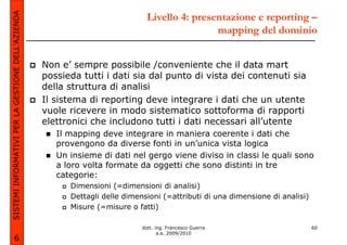 SISTEMI INFORMATIVI PER LA GESTIONE DELL’AZIENDA                               Livello 4: presentazione e reporting –
                                                                                               mapping del dominio


                                                   Non e’ sempre possibile /conveniente che il data mart
                                                   possieda tutti i dati sia dal punto di vista dei contenuti sia
                                                   della struttura di analisi
                                                   Il sistema di reporting deve integrare i dati che un utente
                                                   vuole ricevere in modo sistematico sottoforma di rapporti
                                                   elettronici che includono tutti i dati necessari all’utente
                                                      Il mapping deve integrare in maniera coerente i dati che
                                                      provengono da diverse fonti in un’unica vista logica
                                                      Un insieme di dati nel gergo viene diviso in classi le quali sono
                                                      a loro volta formate da oggetti che sono distinti in tre
                                                      categorie:
                                                         Dimensioni (=dimensioni di analisi)
                                                         Dettagli delle dimensioni (=attributi di una dimensione di analisi)
                                                         Misure (=misure o fatti)

                                                                             dott. ing. Francesco Guerra                       60
                                                                                    a.a. 2009/2010
             6
 