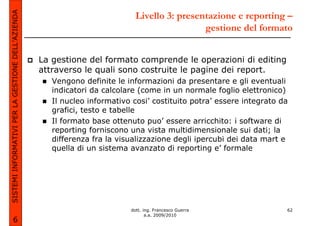 SISTEMI INFORMATIVI PER LA GESTIONE DELL’AZIENDA                             Livello 3: presentazione e reporting –
                                                                                              gestione del formato


                                                   La gestione del formato comprende le operazioni di editing
                                                   attraverso le quali sono costruite le pagine dei report.
                                                      Vengono definite le informazioni da presentare e gli eventuali
                                                      indicatori da calcolare (come in un normale foglio elettronico)
                                                      Il nucleo informativo cosi’ costituito potra’ essere integrato da
                                                      grafici, testo e tabelle
                                                      Il formato base ottenuto puo’ essere arricchito: i software di
                                                      reporting forniscono una vista multidimensionale sui dati; la
                                                      differenza fra la visualizzazione degli ipercubi dei data mart e
                                                      quella di un sistema avanzato di reporting e’ formale




                                                                           dott. ing. Francesco Guerra                62
                                                                                  a.a. 2009/2010
             6
 