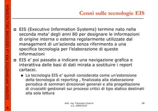 SISTEMI INFORMATIVI PER LA GESTIONE DELL’AZIENDA
                                                                                          Cenni sulle tecnologie EIS

                                                   EIS (Executive Information Systems) termine nato nella
                                                   seconda meta’ degli anni 80 per designare le informazioni
                                                   di origine interna o esterna regolarmente utilizzate dal
                                                   management di un’azienda senza riferimento a una
                                                   specifica tecnologia per l’elaborazione di queste
                                                   informazioni
                                                   EIS e’ poi passato a indicare una navigazione grafica e
                                                   interattiva delle basi di dati mirata a sostituire i report
                                                   cartacei.
                                                      La tecnologia EIS e’ quindi considerata come un’estensione
                                                      della tecnologia di reporting , finalizzata alla elaborazione
                                                      periodica di sommari direzionali generali e alla progettazione
                                                      di cruscotti gestionali sui processi critici di tipo statico destinati
                                                      alla sola lettura

                                                                             dott. ing. Francesco Guerra                  68
                                                                                    a.a. 2009/2010
             6
 