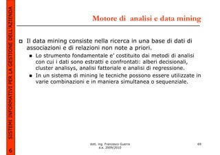SISTEMI INFORMATIVI PER LA GESTIONE DELL’AZIENDA
                                                                            Motore di analisi e data mining

                                                   Il data mining consiste nella ricerca in una base di dati di
                                                   associazioni e di relazioni non note a priori.
                                                      Lo strumento fondamentale e’ costituito dai metodi di analisi
                                                      con cui i dati sono estratti e confrontati: alberi decisionali,
                                                      cluster analisys, analisi fattoriale e analisi di regressione.
                                                      In un sistema di mining le tecniche possono essere utilizzate in
                                                      varie combinazioni e in maniera simultanea o sequenziale.




                                                                           dott. ing. Francesco Guerra              69
                                                                                  a.a. 2009/2010
             6
 