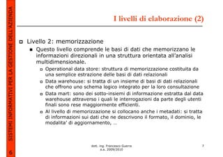 SISTEMI INFORMATIVI PER LA GESTIONE DELL’AZIENDA
                                                                                           I livelli di elaborazione (2)

                                                   Livello 2: memorizzazione
                                                      Questo livello comprende le basi di dati che memorizzano le
                                                      informazioni direzionali in una struttura orientata all’analisi
                                                      multidimensionale.
                                                         Operational data store: struttura di memorizzazione costituita da
                                                         una semplice estrazione delle basi di dati relazionali
                                                         Data warehouse: si tratta di un insieme di basi di dati relazionali
                                                         che offrono uno schema logico integrato per la loro consultazione
                                                         Data mart: sono dei sotto-insiemi di informazione estratta dal data
                                                         warehouse attraverso i quali le interrogazioni da parte degli utenti
                                                         finali sono rese maggiormente efficienti.
                                                         Al livello di memorizzazione si collocano anche i metadati: si tratta
                                                         di informazioni sui dati che ne descrivono il formato, il dominio, le
                                                         modalita’ di aggiornamento, …



                                                                             dott. ing. Francesco Guerra                     7
                                                                                    a.a. 2009/2010
             6
 