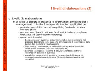 SISTEMI INFORMATIVI PER LA GESTIONE DELL’AZIENDA
                                                                                            I livelli di elaborazione (3)

                                                   Livello 3: elaborazione
                                                      Il livello 3 elabora e presenta le informazioni sintetiche per il
                                                      management. Il livello 3 comprende i motori applicativi per:
                                                         presentazione, di tipo interattivo guidato, finalizzata ad utenti
                                                         inesperti (EIS)
                                                         preparazione di rendiconti, con funzionalità ricche e complesse,
                                                         finalizzate ad utenti esperti (reporting)
                                                         motori vari di analisi
                                                             Decision support systems: sistemi informatici che si utilizzano nel
                                                             processo decisionale come supporto all’estrazione di informazioni dalle
                                                             basi di dati e alla loro visualizzazione
                                                             Data mining: strumenti e tecniche utilizzati per estrarre dai dati
                                                             informazioni nascoste (informazioni predittive)
                                                             Business Intelligence: insieme di attivita’ orientate a estrarre
                                                             informazioni dai dati di business
                                                             Knowledge management: gestione complessiva dell’insieme di
                                                             conoscenza anche non strutturata (documentazione tecnica e di
                                                             progetto)


                                                                              dott. ing. Francesco Guerra                              8
                                                                                     a.a. 2009/2010
             6
 