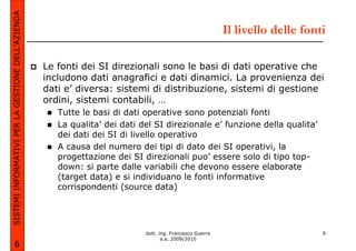 SISTEMI INFORMATIVI PER LA GESTIONE DELL’AZIENDA
                                                                                                          Il livello delle fonti

                                                   Le fonti dei SI direzionali sono le basi di dati operative che
                                                   includono dati anagrafici e dati dinamici. La provenienza dei
                                                   dati e’ diversa: sistemi di distribuzione, sistemi di gestione
                                                   ordini, sistemi contabili, …
                                                      Tutte le basi di dati operative sono potenziali fonti
                                                      La qualita’ dei dati del SI direzionale e’ funzione della qualita’
                                                      dei dati dei SI di livello operativo
                                                      A causa del numero dei tipi di dato dei SI operativi, la
                                                      progettazione dei SI direzionali puo’ essere solo di tipo top-
                                                      down: si parte dalle variabili che devono essere elaborate
                                                      (target data) e si individuano le fonti informative
                                                      corrispondenti (source data)




                                                                            dott. ing. Francesco Guerra                        9
                                                                                   a.a. 2009/2010
             6
 