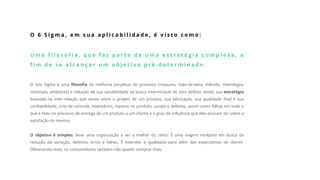 O 6 S i g m a , e m s u a a p l i c a b i l i d a d e , é v i s t o c o m o :
U m a f i l o s o f i a , q u e f a z p a r t e d e u m a e s t r a t é g i a c o m p l e x a , a
f i m d e s e a l c a n ç a r u m o b j e t i v o p r é - d e t e r m i n a d o .
O Seis Sigma é uma filosofia de melhoria perpétua do processo (máquina, mão-de-obra, método, metrologia,
materiais, ambiente) e redução de sua variabilidade na busca interminável de zero defeito, tendo sua estratégia
baseada na inter-relação que existe entre o projeto de um produto, sua fabricação, sua qualidade final e sua
confiabilidade, ciclo de controle, inventários, reparos no produto, sucata e defeitos, assim como falhas em tudo o
que é feito no processo de entrega de um produto a um cliente e o grau de influência que eles possam ter sobre a
satisfação do mesmo.
O objetivo é simples: levar uma organização a ser a melhor do ramo. É uma viagem intrépida em busca da
redução da variação, defeitos, erros e falhas. É estender a qualidade para além das expectativas do cliente.
Oferecendo mais, os consumidores também irão querer comprar mais.
 