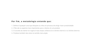 P o r f i m , a m e t o d o l o g i a e n t e n d e q u e :
1. Defeito é qualquer coisa que bloqueie ou iniba um processo de atingir maior produtividade
2. CTQs são os aspectos mais importantes para o cliente, em um produto
3. O conceito de cliente no 6 sigma é mais amplo; enfatiza-se os clientes internos e os clientes externos
4. Produtos também são vistos no sentido mais amplo
 