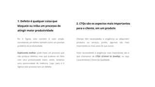 1. Defeito é qualquer coisa que
bloqueie ou iniba um processo de
atingir maior produtividade
No 6 Sigma, este conceito é mais amplo,
concebendo um defeito também como um possível
problema de produtividade.
Explicando melhor: pode haver um processo que
não produza defeitos, mas que pudesse ser feito
com uma produtividade maior, então, teríamos
uma oportunidade de melhoria. Logo, para o 6
Sigmas este processo tem um defeito.
2. CTQs são os aspectos mais importantes
para o cliente, em um produto
Clientes têm necessidades e exigências ao adquirirem
produtos ou serviços, porém, algumas são mais
importantes ou mais vitais do que outras.
Estas necessidades e exigências mais importantes são o
que chamamos de CTQs (Critical to Quality), ou seja,
Características Críticas da Qualidade.
 
