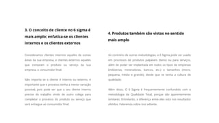 3. O conceito de cliente no 6 sigma é
mais amplo; enfatiza-se os clientes
internos e os clientes externos
Consideramos clientes internos aqueles de outras
áreas da sua empresa, e clientes externos aqueles
que compram o produto ou serviço da sua
empresa, o consumidor final.
Não importa se o cliente é interno ou externo, é
importante que o processo tenha a menor variação
possível, pois pode ser que o seu cliente interno
precise do trabalho vindo de outro colega para
completar o processo do produto ou serviço que
será entregue ao consumidor final.
4. Produtos também são vistos no sentido
mais amplo
Ao contrário de outras metodologias, o 6 Sigma pode ser usado
em processos de produtos palpáveis (bens) ou para serviços,
além de poder ser implantada em todos os tipos de empresas
(indústrias, mineradoras, bancos, etc.) e tamanhos (micro,
pequena, média e grande), desde que se tenha a cultura de
qualidade.
Além disso, O 6 Sigma é frequentemente confundido com a
metodologia da Qualidade Total, porque são aparentemente
similares. Entretanto, a diferença entre eles está nos resultados
obtidos. Falaremos sobre isso adiante.
 