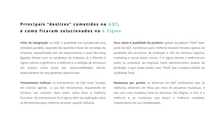 Falta de Integração: na GQT, a qualidade era considerada uma
atividade paralela, separada das questões-chave da estratégia da
empresa, representadas por um departamento o qual não havia
ligações diretas com os resultados da empresa. Já a filosofia 6
Sigma colocou a gerência e a melhoria e a medição de processos
em prática, como parte das responsabilidades diárias,
especialmente de seus gerentes operacionais.
Treinamento Ineficaz: os treinamentos da GQT eram focados
em ensinar apenas o uso das ferramentas, esquecendo de
fornecer um contexto claro sobre como fazer a melhoria
funcionar. Os treinamentos do 6 Sigma, além da explicação sobre
as ferramentas para melhoria, ensinam quando utilizá-la.
P r i n c i p a i s “d e s l i z e s ” c o m e t i d o s n a G Q T,
e c o m o f i c a r a m s o l u c i o n a d o s n o 6 S i g m a
Foco sobre a qualidade do produto: apesar da palavra “Total” fazer
parte da GQT, os esforços para melhoria estavam focados apenas na
qualidade dos processos de produção e não em serviços, logística,
marketing e outras áreas críticas. O 6 Sigma aborda a melhoria em
todos os processos da empresa, tanto administrativos quanto de
produção, o que acaba sendo mais “Total” que a própria Gestão da
Qualidade Total.
Mudanças por partes: as diretrizes da GQT enfatizavam que as
melhorias deveriam ser feitas por meio de pequenas mudanças, e
não com uma mudança total do processo. No 6Sigma, o foco é a
melhoria e as mudanças que levam a melhoria completa,
independente de sua complexidade.
 