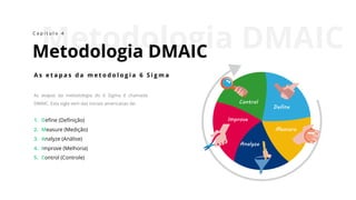 Metodologia DMAIC
Metodologia DMAIC
C a p í t u l o 4
As etapas da metodologia do 6 Sigma é chamada
DMAIC. Esta sigla vem das iniciais americanas de:
1. Define (Definição)
2. Measure (Medição)
3. Analyze (Análise)
4. Improve (Melhoria)
5. Control (Controle)
A s e t a p a s d a m e t o d o l o g i a 6 S i g m a
 