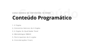 Conteúdo
Conteúdo Programático
1 . 6 S i g m a
2 . C o n c e i t o s b á s i c o s d o 6 S i g m a
3 . 6 S i g m a V s Q u a l i d a d e T o t a l
4 . M e t o d o l o g i a D M A I C
5 . P a r t i c i p a n t e s d o 6 s i g m a
6 . C o n s i d e r a ç õ e s f i n a i s
C A R G A H O R Á R I A N O C E R T I F I C A D O : 5 0 H O R A S
 