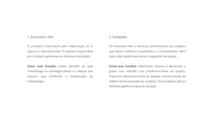 1. Executivo Líder
O principal responsável pela implantação do 6
Sigma é o Executivo Líder. É a pessoa responsável
por conduzir e gerenciar as iniciativas do projeto.
Entre suas funções: tomar decisões de qual
metodologia ou estratégia adotar e a seleção das
pessoas que facilitarão a implantação da
metodologia.
2. Campeão
Os Campeões têm a liderança administrativa dos projetos
que devem melhorar a qualidade e a produtividade. Além
disso, dão suporte aos outros integrantes da equipe.
Entre suas funções: selecionam, revisam e alimentam o
grupo com soluções nos problemas-chave do projeto.
Propiciam desenvolvimento às equipes multifuncionais da
melhor forma possível nos projetos. Os campeões dão as
diretrizes gerenciais para as equipes.
 