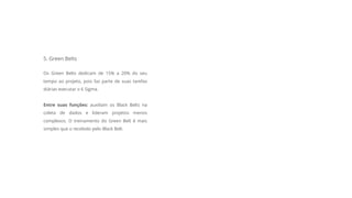 5. Green Belts
Os Green Belts dedicam de 15% a 20% do seu
tempo ao projeto, pois faz parte de suas tarefas
diárias executar o 6 Sigma.
Entre suas funções: auxiliam os Black Belts na
coleta de dados e lideram projetos menos
complexos. O treinamento do Green Belt é mais
simples que o recebido pelo Black Belt.
 