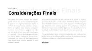 Considerações Finais
Considerações Finais
C a p í t u l o 6
Nos últimos anos muitas empresas têm investido
grande parte de seus recursos na implementação do
6 Sigma em seus negócios, tendo como objetivo a
melhoria de seus processos, produtos e serviços.
Como consequência estas empresas alcançaram
excelentes retornos financeiros que geralmente estão
por volta de três até onze vezes o valor investido para
a implantação e manutenção do programa, ou seja,
um retorno sobre o investimento, além de terem
conquistado uma melhoria de sua imagem perante
seus clientes devido a melhor qualidade de seus
produtos e serviços.
O resultado ou consequência da boa qualidade de um produto ou processo
pode ser analisado com o aumento no lucro, fidelidade dos clientes, redução de
desperdícios e erros de processo, entre outros. O programa de melhoria 6 sigma
age diretamente neste contexto, ajudando muitas empresas a reduzirem
dramaticamente seus custos por falhas de processo, elevando significativamente
a satisfação dos clientes e aumentando dessa forma seu lucro operacional.
Para um aprofundamento dos conhecimentos adquiridos neste estudo, conheça
também outros cursos exclusivos da Administra Brasil Cursos. Aprimore as suas
habilidades gratuitamente e adquira novas competências.
Sucesso!
 