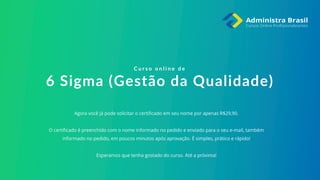 Agora você já pode solicitar o certificado em seu nome por apenas R$29,90.
O certificado é preenchido com o nome informado no pedido e enviado para o seu e-mail, também
informado no pedido, em poucos minutos após aprovação. É simples, prático e rápido!
Esperamos que tenha gostado do curso. Até a próxima!
C u r s o o n l i n e d e
6 Sigma (Gestão da Qualidade)
 