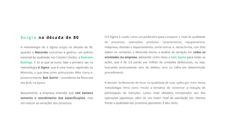 S u r g i u n a d é c a d a d e 8 0
A metodologia do 6 Sigma surgiu na década de 80,
quando a Motorola concorreu e ganhou um prêmio
nacional da qualidade nos Estados Unidos, o Malcolm
Baldrige. E foi aí que se ouviu falar a primeira vez na
metodologia 6 Sigma, que é uma marca registrada da
Motorola, e que teve como precursores Mike Harry e,
posteriormente, Bob Galvin – presidente da Motorola
dos EUA, na época.
Basicamente, a empresa entendia que não bastava
somente o atendimento das especificações, mas
sim reduzir as variações dos processos.
O 6 Sigma é usado como um parâmetro para comparar o nível de qualidade
de processos, operações, produtos, características, equipamentos,
máquinas, divisões e departamentos, entre outros, e, dessa forma, com Bob
Galvin no comando, a Motorola iniciou a análise de variação em todas as
atividades da empresa, adotando como meta o Seis Sigma para todas as
ações, que é de 3,4 partes por milhão de unidades defeituosas, ou seja,
buscando praticamente zero de defeito, erro ou falha em determinado
procedimento.
A decisão da Motorola de focar na qualidade de suas ações por meio dessa
metodologia tinha como intuito a tentativa de contornar a redução de
participação de mercado, custos mais elevados comparados aos das
operações japonesas, além de um maior nível de satisfação dos clientes
frente à qualidade dos produtos japoneses. E deu certo.
 