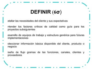 DEFINIR  ( 6 σ ) Detallar las necesidades del cliente y sus expectativas  Entender los factores críticos de calidad como guía para los proyectos subsiguientes Desarrollo de equipos de trabajo y estructura genérica para futuras implementaciones Coleccionar información básica disponible del cliente, producto o negocio Diseño de flujo gramas de las funciones, canales, clientes y proveedores  