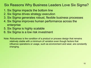 10
Six Reasons Why Business Leaders Love Six Sigma?
1. Six Sigma impacts the bottom line
2. Six Sigma drives strategy execution
3. Six Sigma generates robust, flexible business processes
4. Six Sigma improves human performance across the
enterprise
5. Six Sigma is highly scalable
6. Six Sigma is a low risk investment
Note: Robustness is the condition of a product or process design that remains
relatively stable with a minimum of variation even though factors that
influence operations or usage, such as environment and wear, are constantly
changing.
 