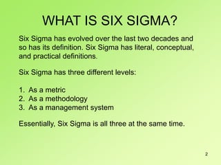 2
Six Sigma has evolved over the last two decades and
so has its definition. Six Sigma has literal, conceptual,
and practical definitions.
Six Sigma has three different levels:
1. As a metric
2. As a methodology
3. As a management system
Essentially, Six Sigma is all three at the same time.
WHAT IS SIX SIGMA?
 
