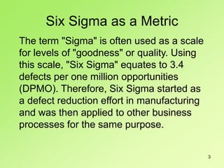 3
The term "Sigma" is often used as a scale
for levels of "goodness" or quality. Using
this scale, "Six Sigma" equates to 3.4
defects per one million opportunities
(DPMO). Therefore, Six Sigma started as
a defect reduction effort in manufacturing
and was then applied to other business
processes for the same purpose.
Six Sigma as a Metric
 