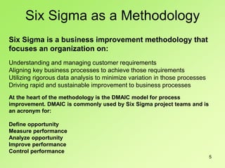5
Six Sigma is a business improvement methodology that
focuses an organization on:
Understanding and managing customer requirements
Aligning key business processes to achieve those requirements
Utilizing rigorous data analysis to minimize variation in those processes
Driving rapid and sustainable improvement to business processes
At the heart of the methodology is the DMAIC model for process
improvement. DMAIC is commonly used by Six Sigma project teams and is
an acronym for:
Define opportunity
Measure performance
Analyze opportunity
Improve performance
Control performance
Six Sigma as a Methodology
 