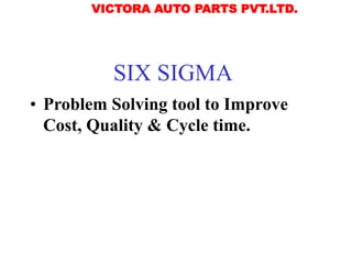 SIX SIGMA
• Problem Solving tool to Improve
Cost, Quality & Cycle time.
VICTORA AUTO PARTS PVT.LTD.
 