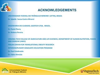 ACKNOWLEDGEMENTS
UNIVERSIDADE FEDERAL DO TRIÂNGULO MINEIRO (UFTM), BRAZIL
Dr. Sybelle Souza Castro Miranzi
ENGENHARIA DO CUIDADO, GEOTECH LTDA, BRAZIL.
Dr. Paulo Fleury
Dr. Rubens Pereira
VIRGINIA TECH COLLEGE OF AGRICULTURE AND LIFE SCIENCES, DEPARTMENT OF HUMAN NUTRITION, FOODS
AND EXERCISE (HNFE)
FRALIN CENTER FOR TRANSLATIONAL OBESITY RESEARCH
INTERDISCIPLINARY GRADUATE EDUCATION PROGRAM
Dr. Paul Estabrooks
Dr. Fabio Almeida
 