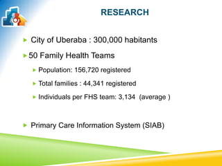 RESEARCH
 City of Uberaba : 300,000 habitants
50 Family Health Teams
 Population: 156,720 registered
 Total families : 44,341 registered
 Individuals per FHS team: 3,134 (average )
 Primary Care Information System (SIAB)
 